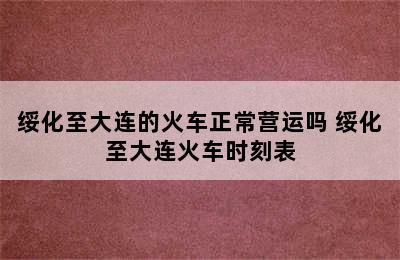 绥化至大连的火车正常营运吗 绥化至大连火车时刻表